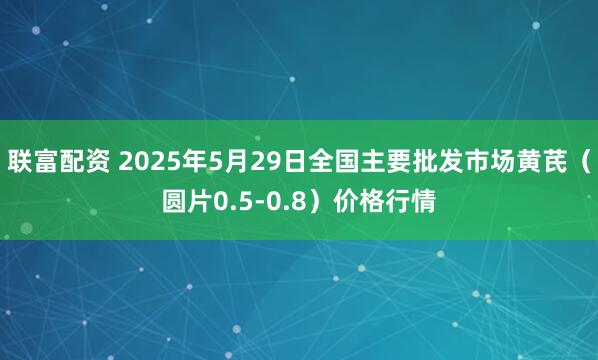 联富配资 2025年5月29日全国主要批发市场黄芪（圆片0.5-0.8）价格行情