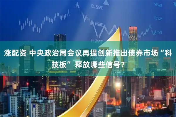 涨配资 中央政治局会议再提创新推出债券市场“科技板” 释放哪些信号？