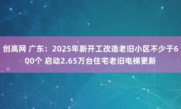 创高网 广东：2025年新开工改造老旧小区不少于600个 启动2.65万台住宅老旧电梯更新