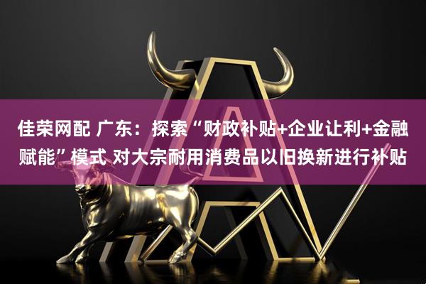 佳荣网配 广东：探索“财政补贴+企业让利+金融赋能”模式 对大宗耐用消费品以旧换新进行补贴
