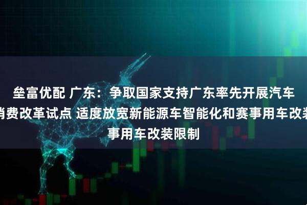 垒富优配 广东：争取国家支持广东率先开展汽车流通消费改革试点 适度放宽新能源车智能化和赛事用车改装限制