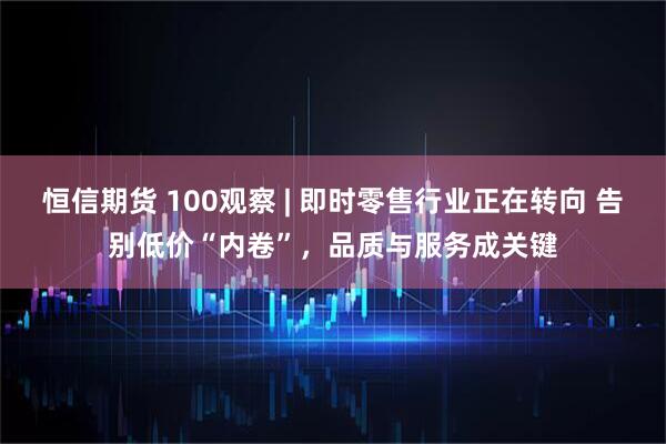 恒信期货 100观察 | 即时零售行业正在转向 告别低价“内卷”，品质与服务成关键