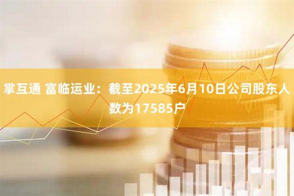 掌互通 富临运业：截至2025年6月10日公司股东人数为17585户