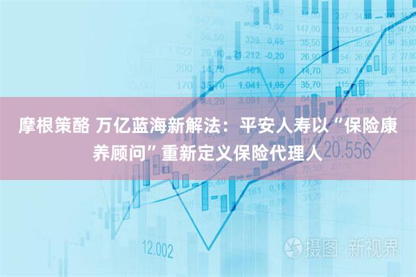 摩根策酪 万亿蓝海新解法：平安人寿以“保险康养顾问”重新定义保险代理人