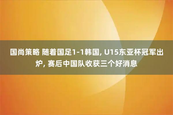 国尚策略 随着国足1-1韩国, U15东亚杯冠军出炉, 赛后中国队收获三个好消息