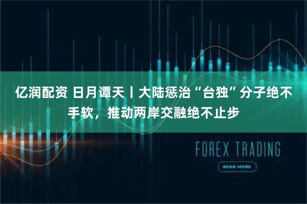 亿润配资 日月谭天丨大陆惩治“台独”分子绝不手软，推动两岸交融绝不止步