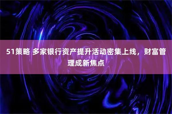 51策略 多家银行资产提升活动密集上线，财富管理成新焦点
