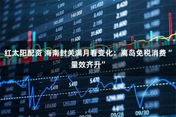 红太阳配资 海南封关满月看变化：离岛免税消费“量效齐升”