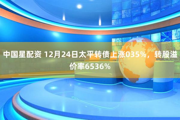 中国星配资 12月24日太平转债上涨035%，转股溢价率6536%