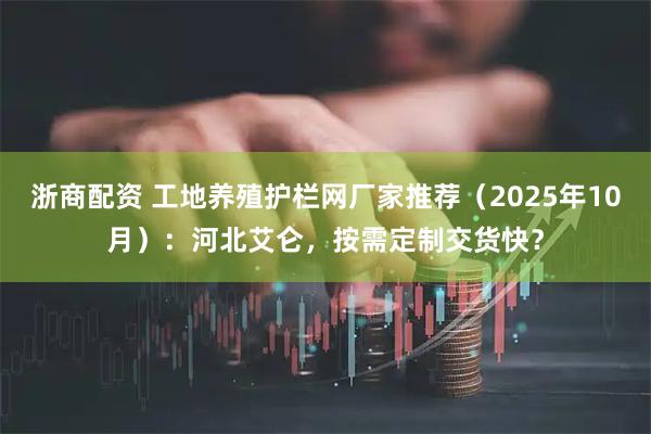 浙商配资 工地养殖护栏网厂家推荐（2025年10月）：河北艾仑，按需定制交货快？