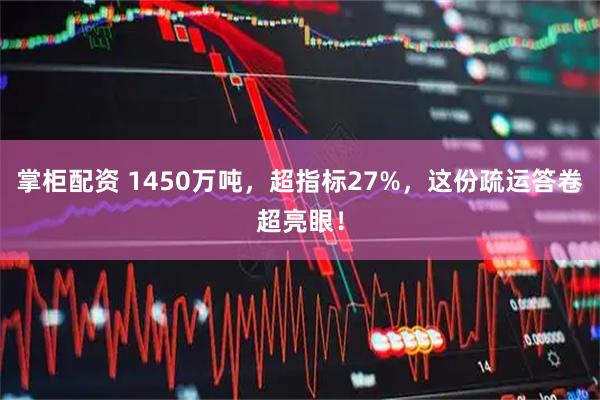 掌柜配资 1450万吨，超指标27%，这份疏运答卷超亮眼！