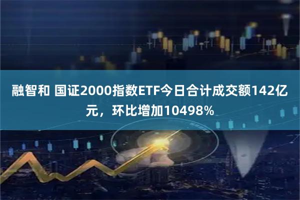融智和 国证2000指数ETF今日合计成交额142亿元，环比增加10498%