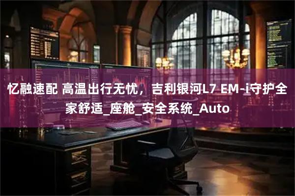 忆融速配 高温出行无忧，吉利银河L7 EM-i守护全家舒适_座舱_安全系统_Auto