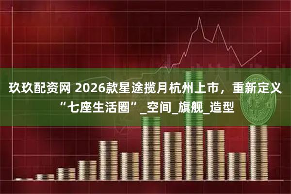 玖玖配资网 2026款星途揽月杭州上市，重新定义“七座生活圈”_空间_旗舰_造型